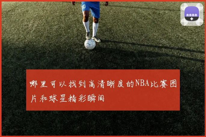 哪里可以找到高清晰度的NBA比赛图片和球星精彩瞬间