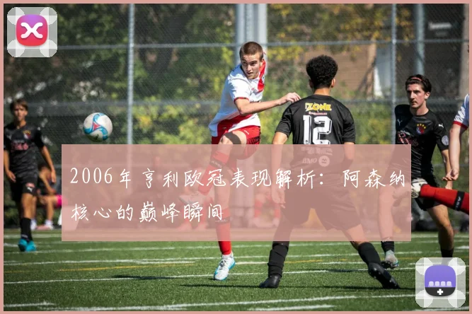 2006年亨利欧冠表现解析：阿森纳核心的巅峰瞬间