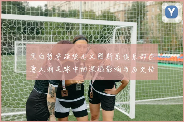 黑白哲学延续尤文图斯系俱乐部在意大利足球中的深远影响与历史传承